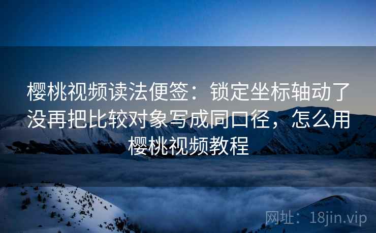 樱桃视频读法便签：锁定坐标轴动了没再把比较对象写成同口径，怎么用樱桃视频教程