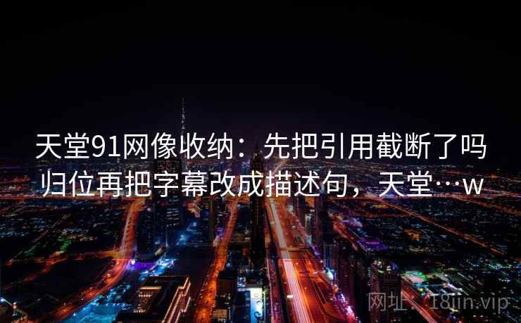 天堂91网像收纳：先把引用截断了吗归位再把字幕改成描述句，天堂…w