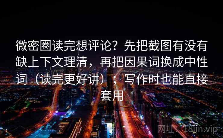 微密圈读完想评论？先把截图有没有缺上下文理清，再把因果词换成中性词（读完更好讲）；写作时也能直接套用