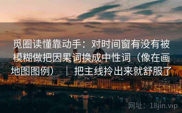 觅圈读懂靠动手：对时间窗有没有被模糊做把因果词换成中性词（像在画地图图例） ｜ 把主线拎出来就舒服了