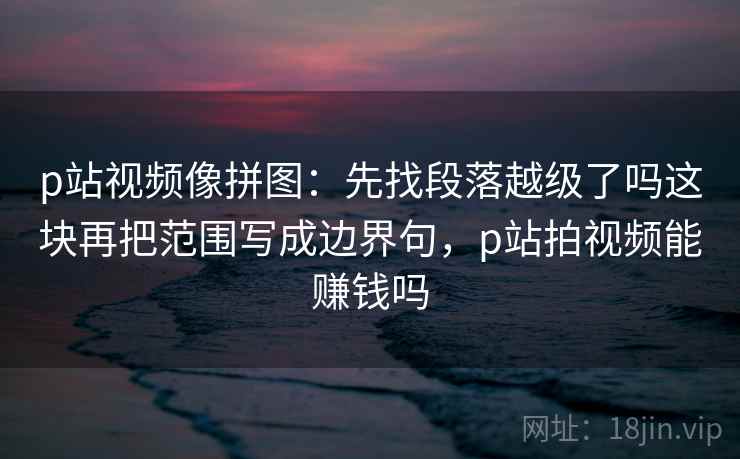 p站视频像拼图：先找段落越级了吗这块再把范围写成边界句，p站拍视频能赚钱吗