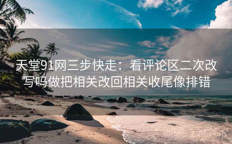 天堂91网三步快走：看评论区二次改写吗做把相关改回相关收尾像排错