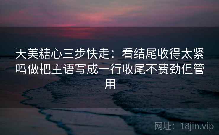 天美糖心三步快走：看结尾收得太紧吗做把主语写成一行收尾不费劲但管用