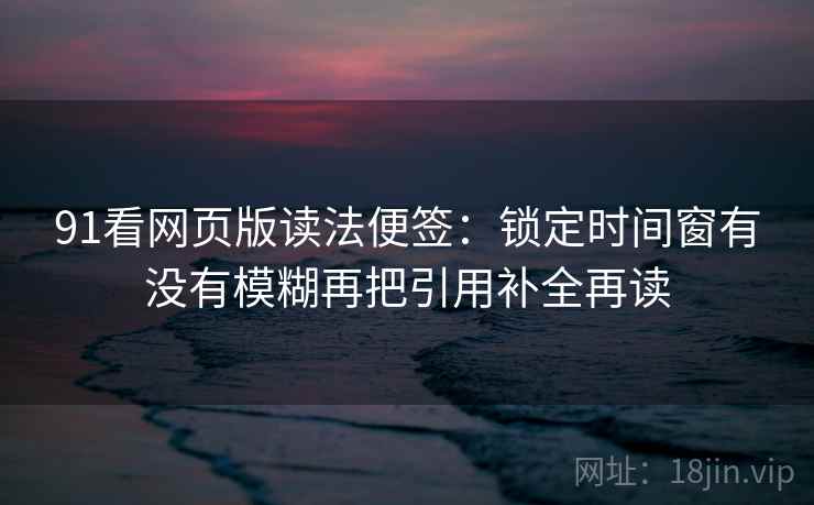 91看网页版读法便签：锁定时间窗有没有模糊再把引用补全再读