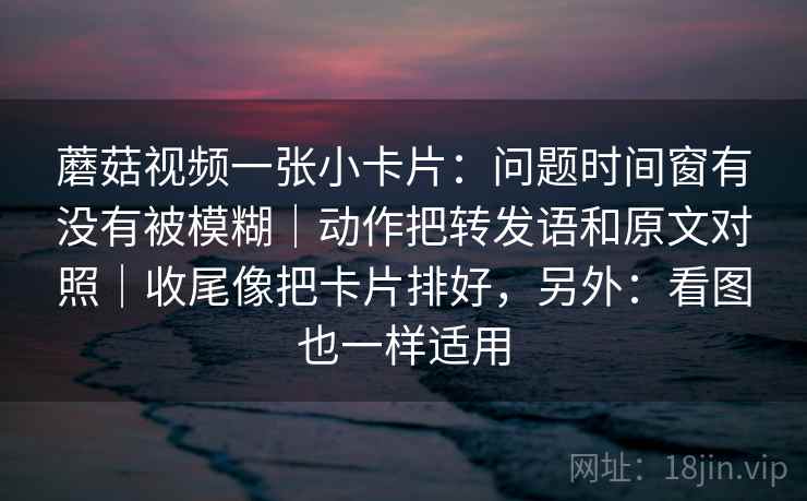 蘑菇视频一张小卡片：问题时间窗有没有被模糊｜动作把转发语和原文对照｜收尾像把卡片排好，另外：看图也一样适用