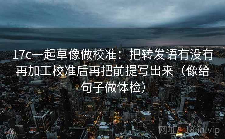 17c一起草像做校准：把转发语有没有再加工校准后再把前提写出来（像给句子做体检）