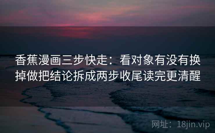 香蕉漫画三步快走：看对象有没有换掉做把结论拆成两步收尾读完更清醒