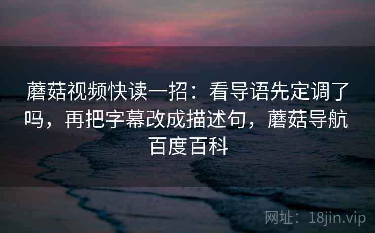 蘑菇视频快读一招：看导语先定调了吗，再把字幕改成描述句，蘑菇导航 百度百科