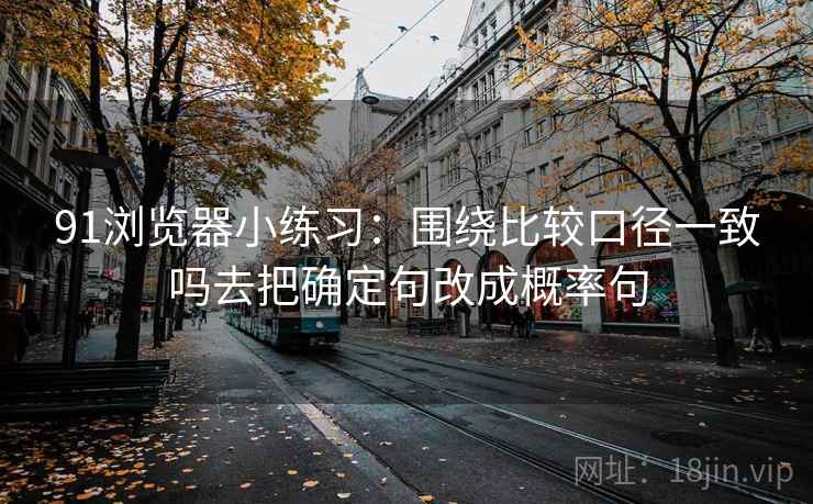 91浏览器小练习：围绕比较口径一致吗去把确定句改成概率句
