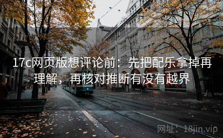 17c网页版想评论前：先把配乐拿掉再理解，再核对推断有没有越界