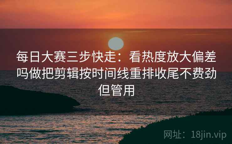 每日大赛三步快走：看热度放大偏差吗做把剪辑按时间线重排收尾不费劲但管用