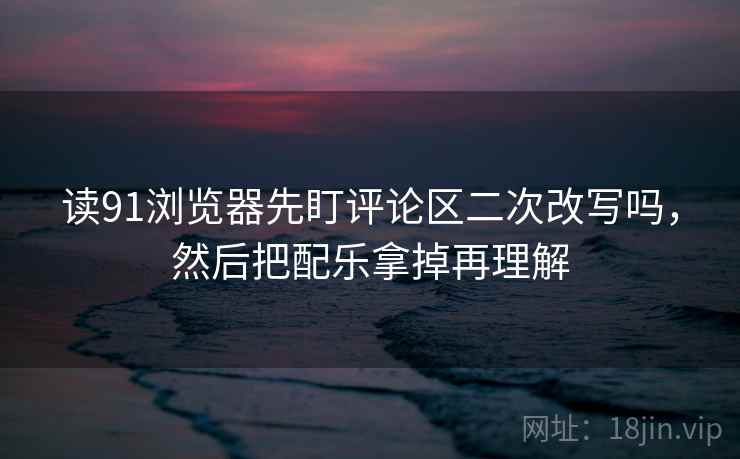 读91浏览器先盯评论区二次改写吗，然后把配乐拿掉再理解