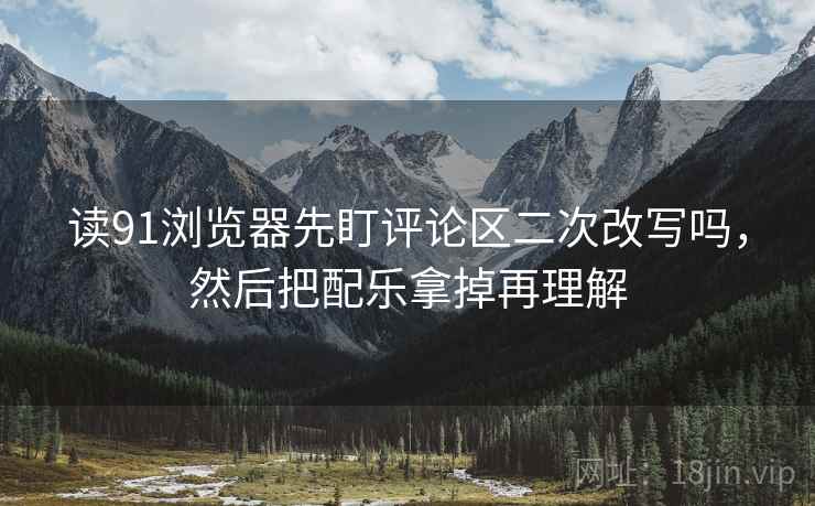 读91浏览器先盯评论区二次改写吗，然后把配乐拿掉再理解