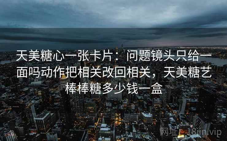天美糖心一张卡片：问题镜头只给一面吗动作把相关改回相关，天美糖艺棒棒糖多少钱一盒