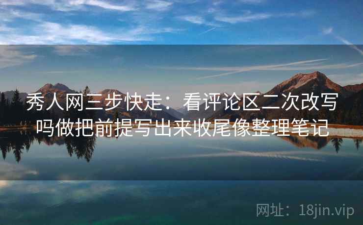 秀人网三步快走：看评论区二次改写吗做把前提写出来收尾像整理笔记