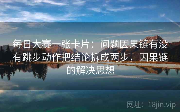 每日大赛一张卡片：问题因果链有没有跳步动作把结论拆成两步，因果链的解决思想