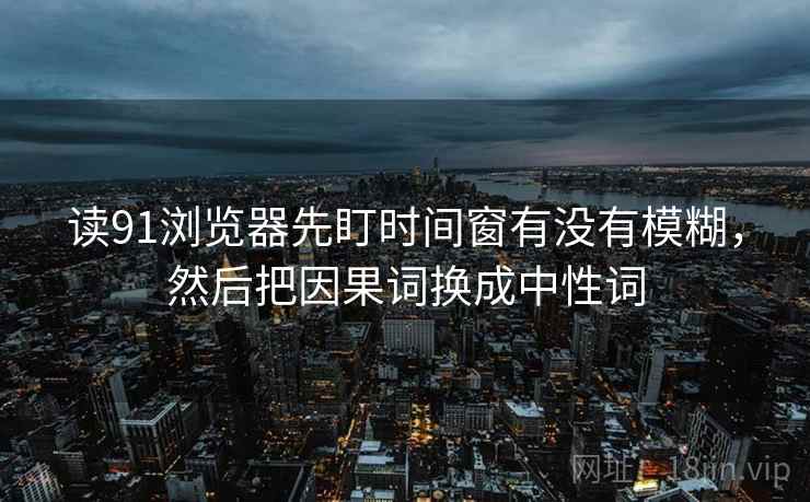 读91浏览器先盯时间窗有没有模糊，然后把因果词换成中性词
