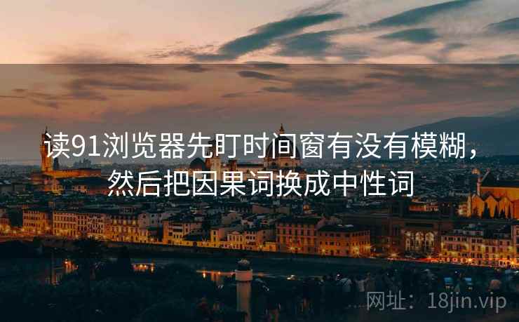 读91浏览器先盯时间窗有没有模糊，然后把因果词换成中性词