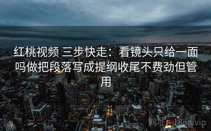 红桃视频 三步快走：看镜头只给一面吗做把段落写成提纲收尾不费劲但管用