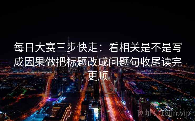 每日大赛三步快走：看相关是不是写成因果做把标题改成问题句收尾读完更顺