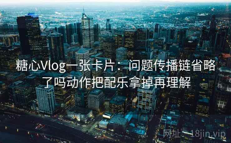 糖心Vlog一张卡片：问题传播链省略了吗动作把配乐拿掉再理解