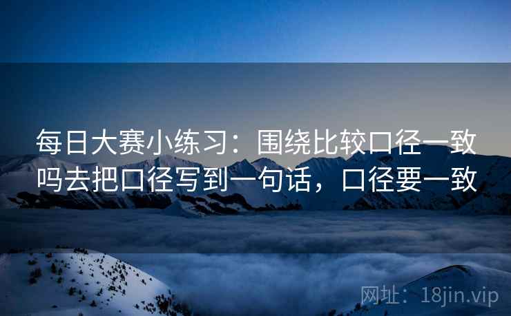 每日大赛小练习：围绕比较口径一致吗去把口径写到一句话，口径要一致