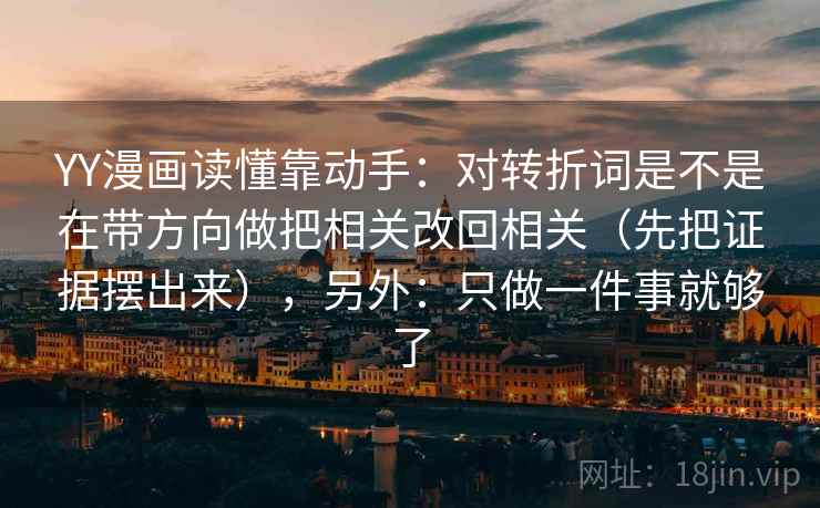 YY漫画读懂靠动手：对转折词是不是在带方向做把相关改回相关（先把证据摆出来），另外：只做一件事就够了