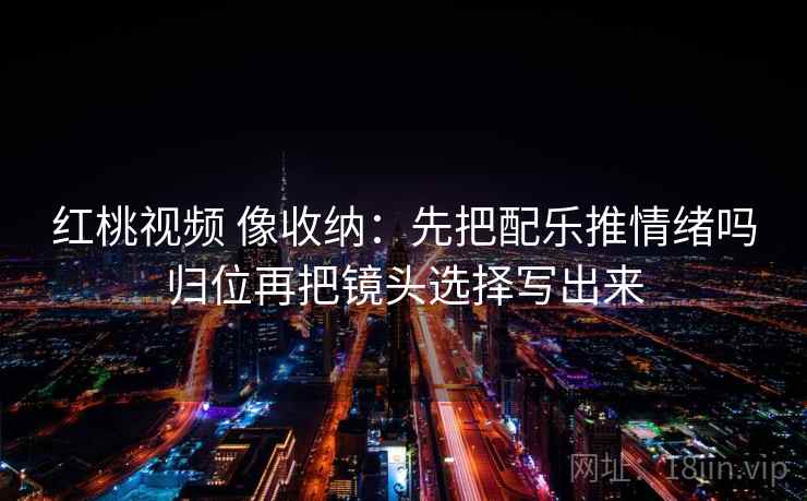 红桃视频 像收纳：先把配乐推情绪吗归位再把镜头选择写出来