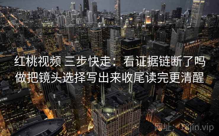 红桃视频 三步快走：看证据链断了吗做把镜头选择写出来收尾读完更清醒