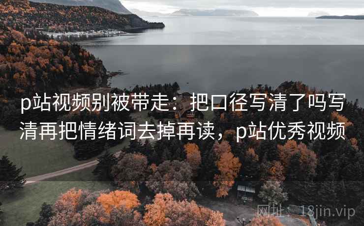 p站视频别被带走：把口径写清了吗写清再把情绪词去掉再读，p站优秀视频