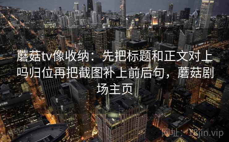 蘑菇tv像收纳：先把标题和正文对上吗归位再把截图补上前后句，蘑菇剧场主页