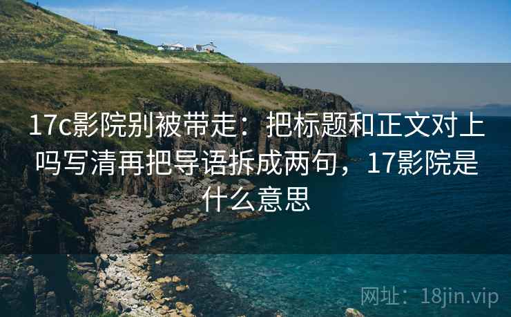 17c影院别被带走：把标题和正文对上吗写清再把导语拆成两句，17影院是什么意思