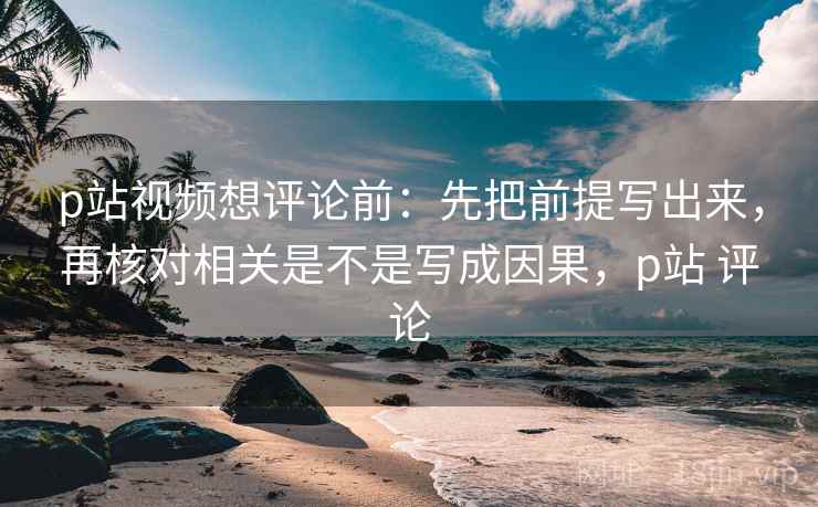 p站视频想评论前：先把前提写出来，再核对相关是不是写成因果，p站 评论