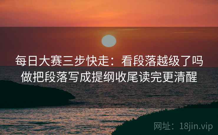 每日大赛三步快走：看段落越级了吗做把段落写成提纲收尾读完更清醒