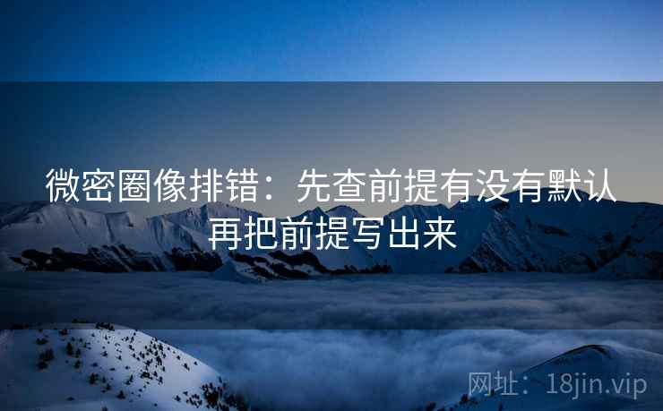 微密圈像排错：先查前提有没有默认再把前提写出来