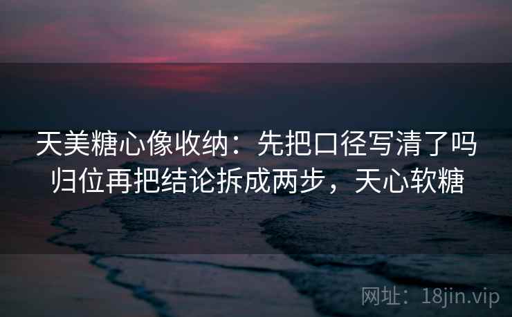 天美糖心像收纳：先把口径写清了吗归位再把结论拆成两步，天心软糖