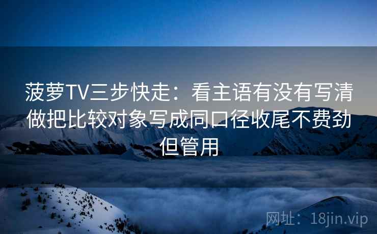 菠萝TV三步快走：看主语有没有写清做把比较对象写成同口径收尾不费劲但管用
