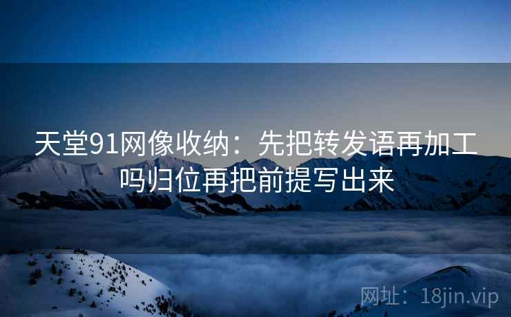 天堂91网像收纳：先把转发语再加工吗归位再把前提写出来