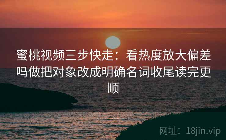 蜜桃视频三步快走：看热度放大偏差吗做把对象改成明确名词收尾读完更顺