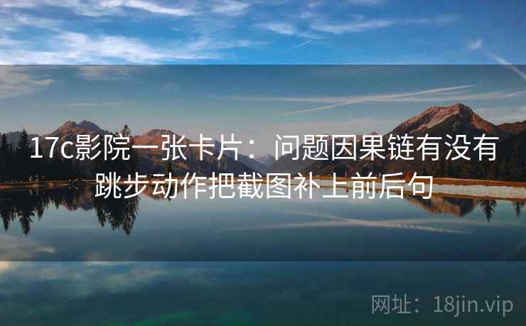 17c影院一张卡片：问题因果链有没有跳步动作把截图补上前后句