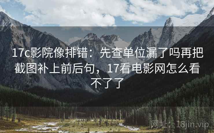 17c影院像排错：先查单位漏了吗再把截图补上前后句，17看电影网怎么看不了了
