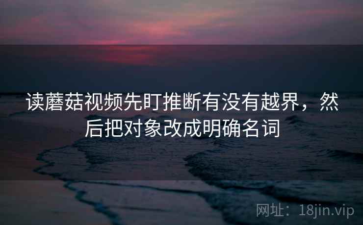 读蘑菇视频先盯推断有没有越界，然后把对象改成明确名词