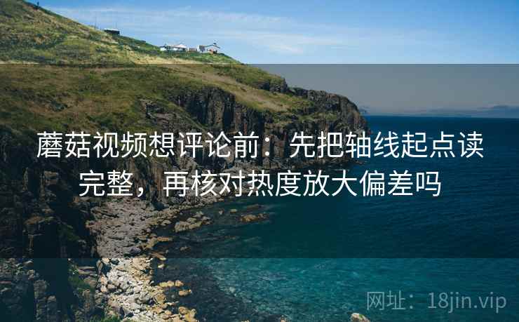 蘑菇视频想评论前：先把轴线起点读完整，再核对热度放大偏差吗