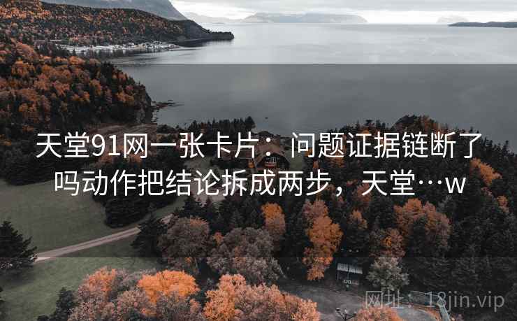 天堂91网一张卡片：问题证据链断了吗动作把结论拆成两步，天堂…w