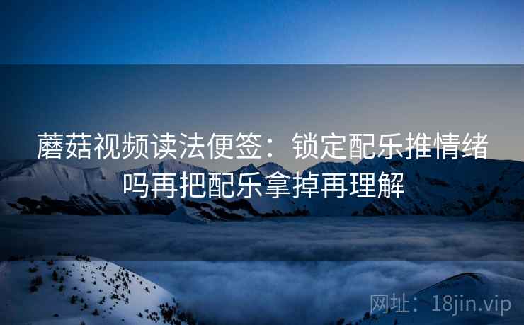蘑菇视频读法便签：锁定配乐推情绪吗再把配乐拿掉再理解