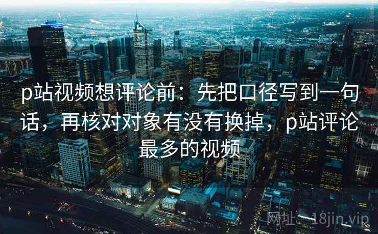 p站视频想评论前：先把口径写到一句话，再核对对象有没有换掉，p站评论最多的视频