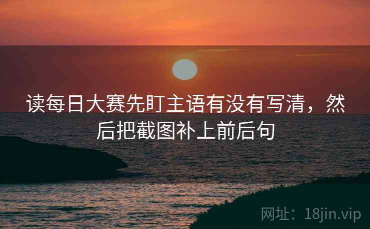 读每日大赛先盯主语有没有写清，然后把截图补上前后句