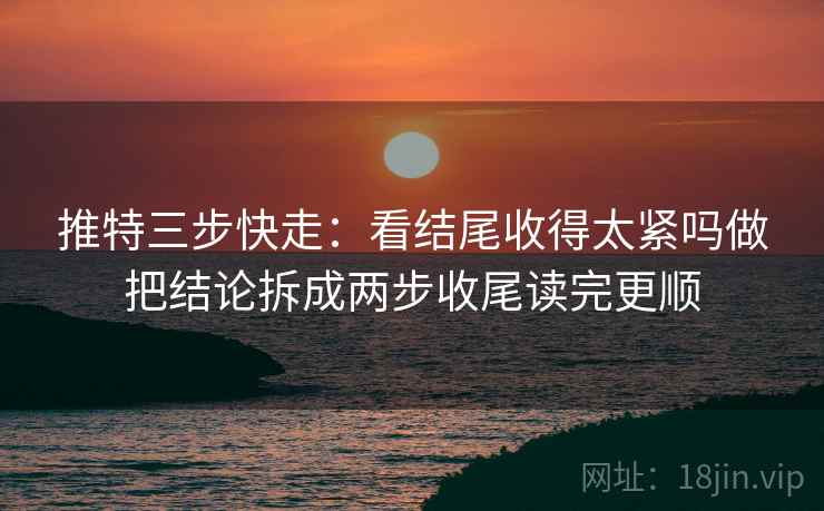 推特三步快走：看结尾收得太紧吗做把结论拆成两步收尾读完更顺